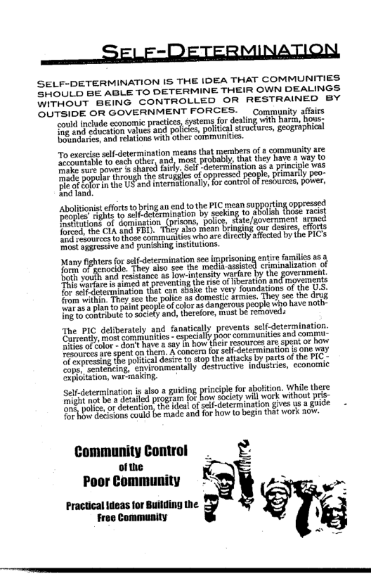 eee SEE -METERMINATION

SELF-DETERMINATION IS THE IDEA THAT COMMUNITIES:
SHOULD BE ABLE TO DETERMINE THEIR OWN DEALINGS
WITHOUT BEING CONTROLLED OR RESTRAINED BY
OUTSIDE OR GOVERNMENT FORCES. — Community affairs

‘could include economic practices, éystems for dealing with harrm, hous;
Sng and education values and policies, political structures, ‘geographical
boundaries, and relations with othe: coramunites

 

 

‘To exercise self determination means that members of «community are
rete dete thr nd most probably, tat they have 3 way tO
accountable t0 each tt ay self coetermination as «principe was
saat a Pe rgugh ine srugses of oppressed people, primary peo-
Beet Chand wserttnty oreo oes Be,
Eealand.

-Abolitions forts ta ring an end tothe PIC mean supporting oppressed
Aecnlee’ ights to selfedetermination by seeking to “Rbish thege racist
eoples ghs ert aon (pesos pour, sate/government armed
sae ot oy aso mean Brmging gur dees, efforts
forged, the Cla and ED amuses who are direc affected bythe PICS
wedrGmgvessive and ponishing institutions

 

Many fghers for ae etermination soe ipreoing em lis 2
form: Renocide. ‘They also see the media-assist yinalization
form ia aps resistance as low-intensity warfare by the government
‘path yourh a med at preventing the nse of iberation and movernents
Pie weifeterinination thet can svake the very foundations of the U.S.
fom with Toye the ple as omen ami, tho OO
from wt to paint people of color as Gangerous people who have noth-
Fee an ae RSehy ands therefore, must be renoveds

 

 

‘The PIC deliberately and fanatically prevents self-determination.
Carrently, most communities - especially poor communities and commu,
ities of color don't have a say in how their resources are spent or how
Pastsances are spent on them. A concern for self-determination is one way
Dr expressing the political desire to stop the attacks by parts of the PIC -
Sopa sentencing, environmentally destructive industries, economic
exploitation, war-making.

 

Set-determination ig also a guiding principle for abolition, whi there
Seeraetot be a detailed program for how society will work without pris
might ter detentions the idea! of self determination gives usa guide -
for hbw decisions could be made and for how to begin that work now,

Community Control
ofthe
Poor Community

_
* fe
rencmneen ley,

 

 

